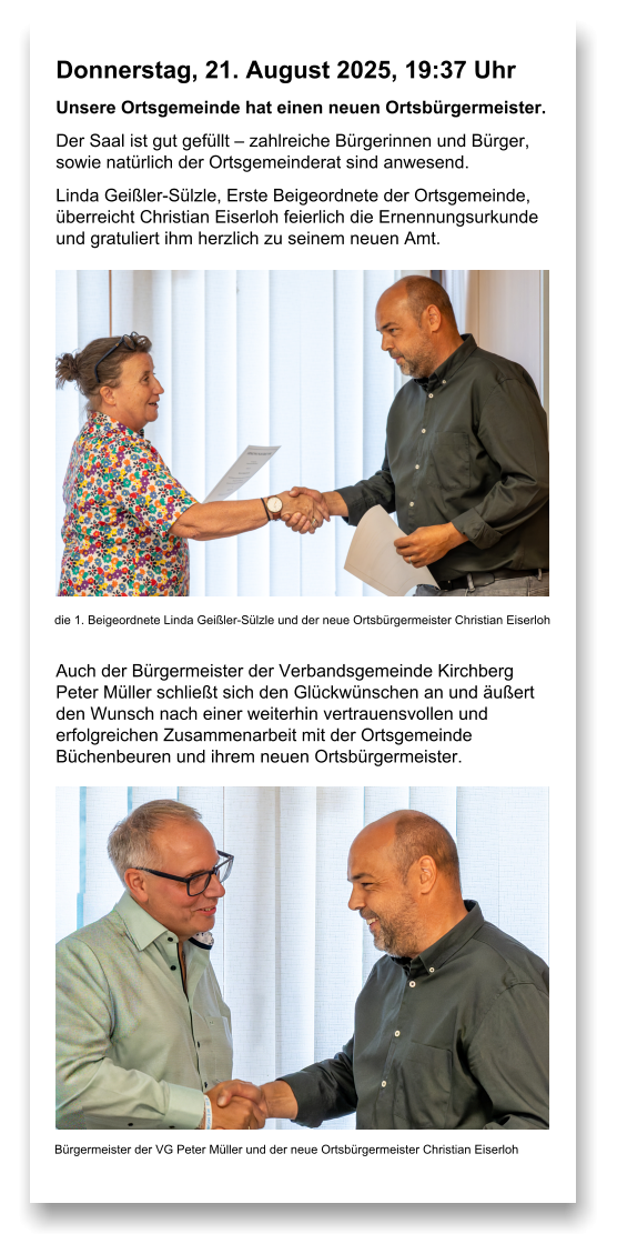 Donnerstag, 21. August 2025, 19:37 Uhr Unsere Ortsgemeinde hat einen neuen Ortsbürgermeister. Der Saal ist gut gefüllt – zahlreiche Bürgerinnen und Bürger, sowie natürlich der Ortsgemeinderat sind anwesend. Linda Geißler-Sülzle, Erste Beigeordnete der Ortsgemeinde, überreicht Christian Eiserloh feierlich die Ernennungsurkunde und gratuliert ihm herzlich zu seinem neuen Amt.             Auch der Bürgermeister der Verbandsgemeinde Kirchberg Peter Müller schließt sich den Glückwünschen an und äußert den Wunsch nach einer weiterhin vertrauensvollen und erfolgreichen Zusammenarbeit mit der Ortsgemeinde Büchenbeuren und ihrem neuen Ortsbürgermeister.  die 1. Beigeordnete Linda Geißler-Sülzle und der neue Ortsbürgermeister Christian Eiserloh Bürgermeister der VG Peter Müller und der neue Ortsbürgermeister Christian Eiserloh